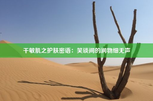 干敏肌之护肤密语：笑谈间的润物细无声