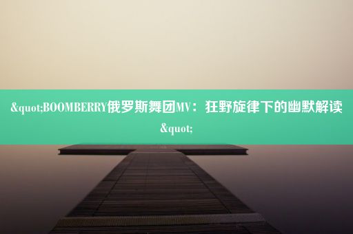 "BOOMBERRY俄罗斯舞团MV：狂野旋律下的幽默解读"