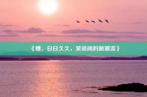 《嘿，日日久久，笑谈间的新潮流》