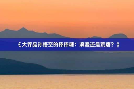 《大乔品孙悟空的棒棒糖：浪漫还是荒唐？》