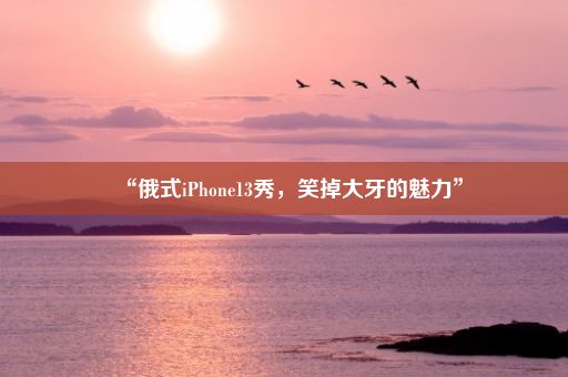 “俄式iPhone13秀，笑掉大牙的魅力”