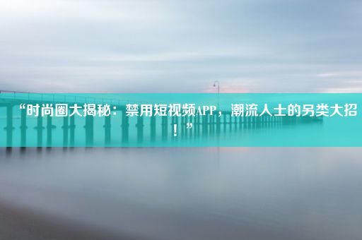 “时尚圈大揭秘：禁用短视频APP，潮流人士的另类大招！”