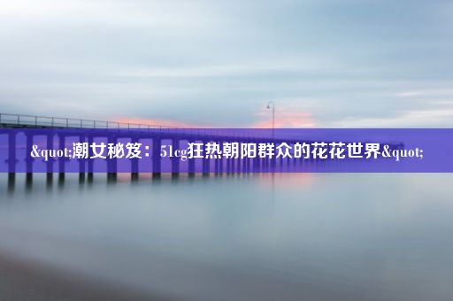 "潮女秘笈：51cg狂热朝阳群众的花花世界"