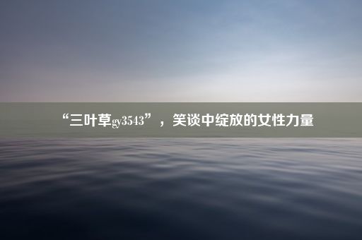 “三叶草gy3543”，笑谈中绽放的女性力量