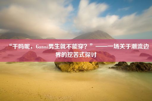 “干吗呢，Ganni男生就不能穿？”——一场关于潮流边界的挖苦式探讨