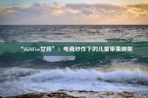 “iGiftFire女孩”：电商炒作下的儿童审美绑架