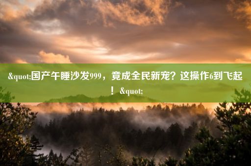 "国产午睡沙发999，竟成全民新宠？这操作6到飞起！"