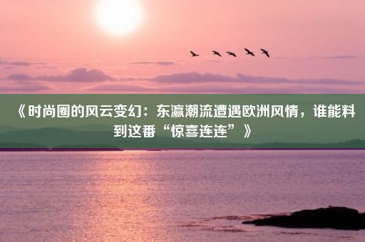 《时尚圈的风云变幻：东瀛潮流遭遇欧洲风情，谁能料到这番“惊喜连连”》