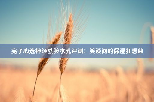 完子心选神经酰胺水乳评测：笑谈间的保湿狂想曲