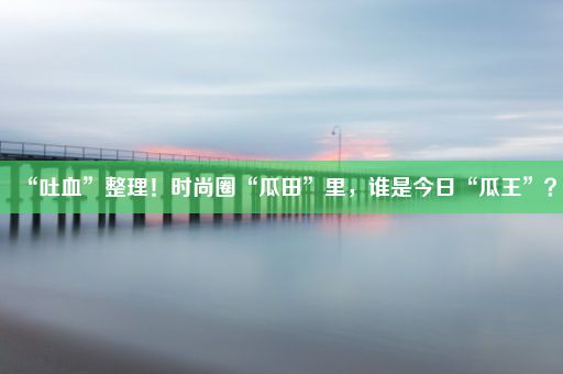 “吐血”整理！时尚圈“瓜田”里，谁是今日“瓜王”？