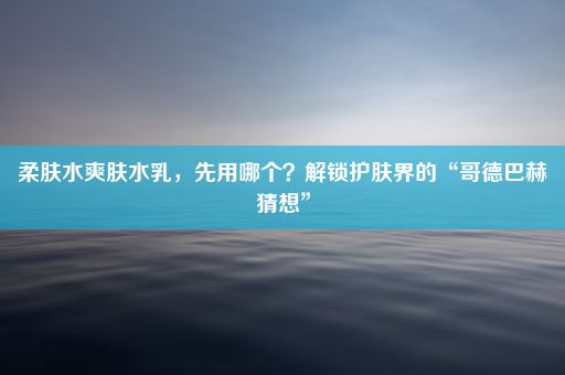 柔肤水爽肤水乳，先用哪个？解锁护肤界的“哥德巴赫猜想”