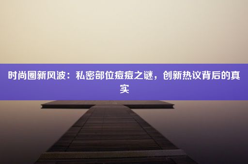 时尚圈新风波：私密部位痘痘之谜，创新热议背后的真实