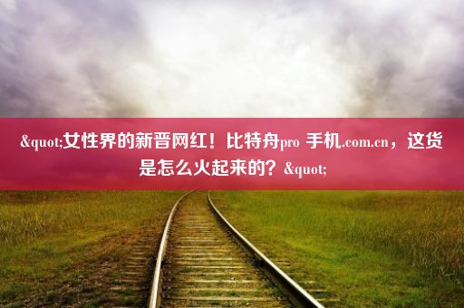 "女性界的新晋网红！比特舟pro 手机.com.cn，这货是怎么火起来的？"