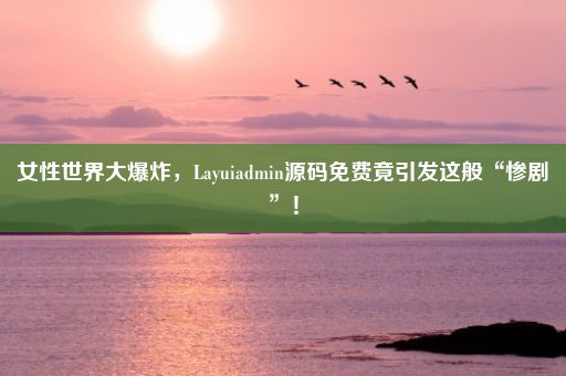 女性世界大爆炸，Layuiadmin源码免费竟引发这般“惨剧”！