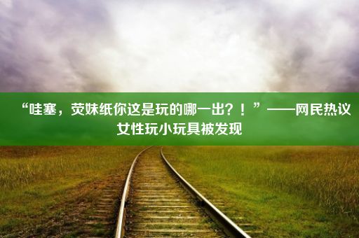 “哇塞，荧妹纸你这是玩的哪一出？！”——网民热议女性玩小玩具被发现