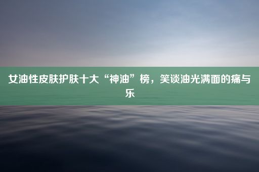 女油性皮肤护肤十大“神油”榜，笑谈油光满面的痛与乐