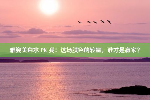 雅姿美白水 PK 我：这场肤色的较量，谁才是赢家？