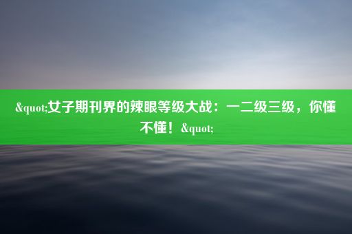 "女子期刊界的辣眼等级大战：一二级三级，你懂不懂！"