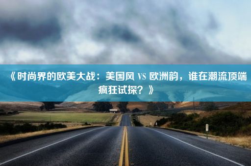 《时尚界的欧美大战：美国风 VS 欧洲韵，谁在潮流顶端疯狂试探？》