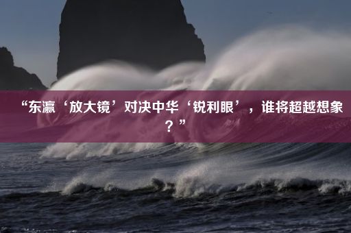 “东瀛‘放大镜’对决中华‘锐利眼’，谁将超越想象？”