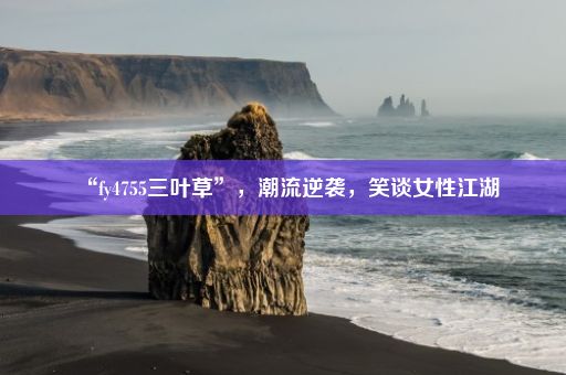 “fy4755三叶草”，潮流逆袭，笑谈女性江湖