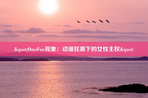 "OmoFun现象：动漫狂潮下的女性主权"