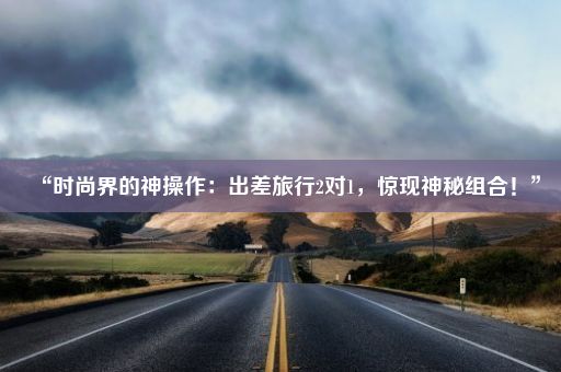 “时尚界的神操作：出差旅行2对1，惊现神秘组合！”