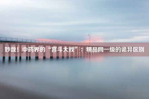 妙哉！中药界的“宫斗大戏”：精品同一级的诡异区别