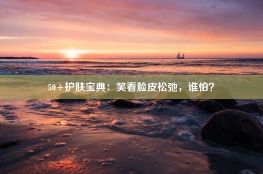 50+护肤宝典：笑看脸皮松弛，谁怕？