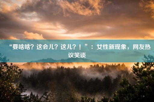 “要啥啥？这会儿？这儿？！”：女性新现象，网友热议笑谈