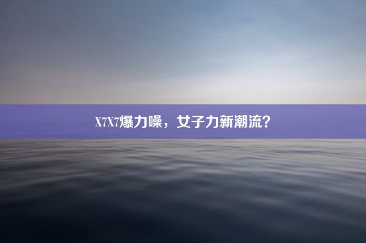 X7X7爆力噪，女子力新潮流？