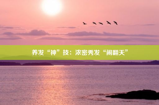 养发“神”技：浓密秀发“闹翻天”