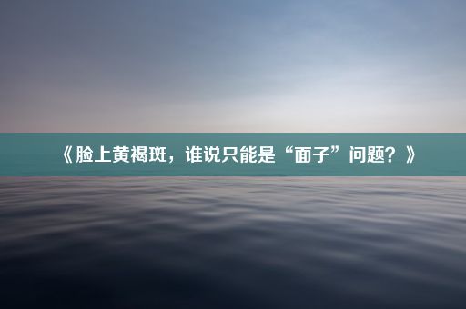 《脸上黄褐斑，谁说只能是“面子”问题？》