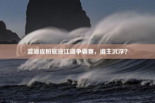 混油皮粉底液江湖争霸赛，谁主沉浮？