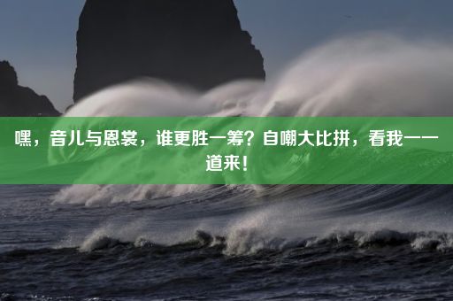 嘿，音儿与恩裳，谁更胜一筹？自嘲大比拼，看我一一道来！