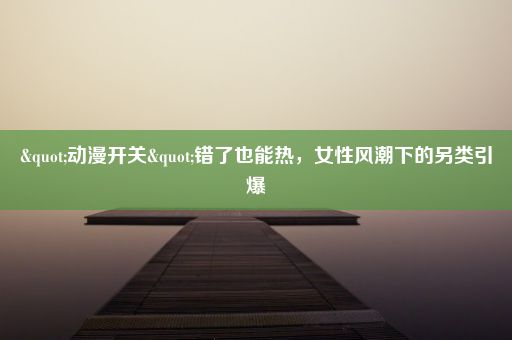 "动漫开关"错了也能热，女性风潮下的另类引爆