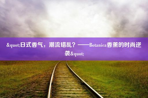 "日式香气，潮流错乱？——Botanica香薰的时尚逆袭"