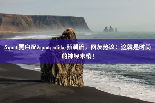 "黑白配" adidas新潮流，网友热议：这就是时尚的神经末梢！