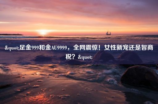 "足金999和金AU9999，全网震惊！女性新宠还是智商税？"