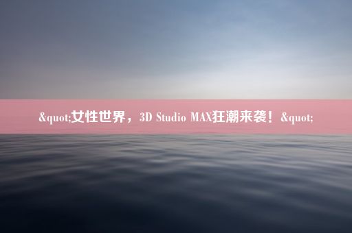 "女性世界，3D Studio MAX狂潮来袭！"