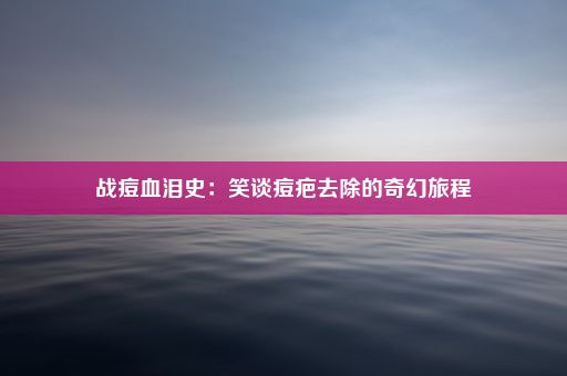 战痘血泪史：笑谈痘疤去除的奇幻旅程