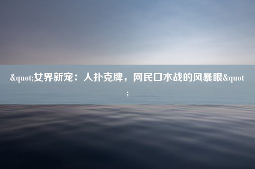 "女界新宠：人扑克牌，网民口水战的风暴眼"