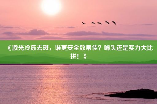 《激光冷冻去斑，谁更安全效果佳？噱头还是实力大比拼！》