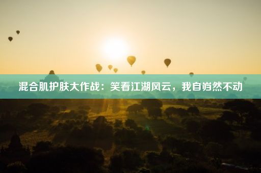 混合肌护肤大作战：笑看江湖风云，我自岿然不动