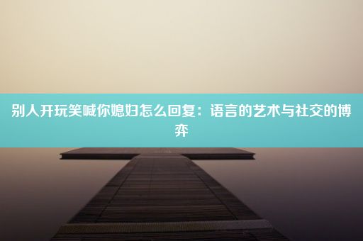 别人开玩笑喊你媳妇怎么回复：语言的艺术与社交的博弈