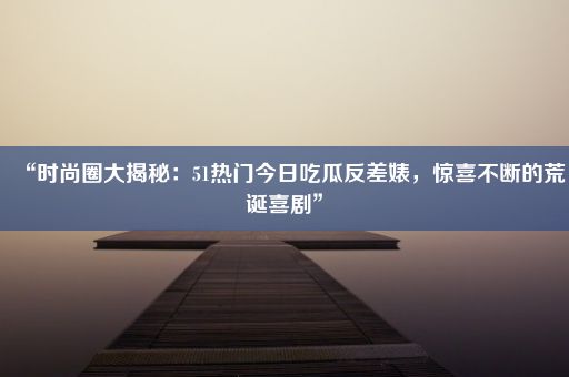 “时尚圈大揭秘：51热门今日吃瓜反差婊，惊喜不断的荒诞喜剧”