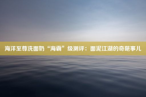 海洋至尊洗面奶“海霸”级测评：面泥江湖的奇葩事儿