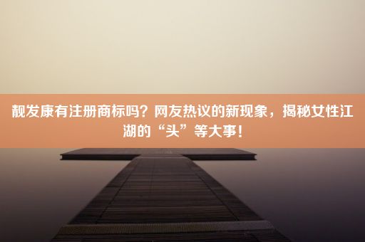 靓发康有注册商标吗？网友热议的新现象，揭秘女性江湖的“头”等大事！