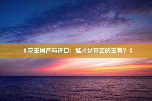 《花王国产与进口：谁才是真正的王者？》