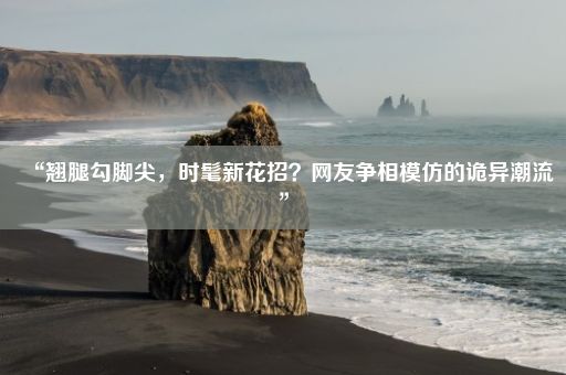 “翘腿勾脚尖，时髦新花招？网友争相模仿的诡异潮流”